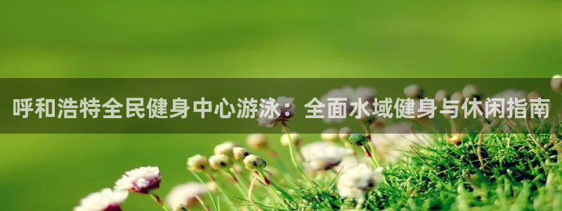 尊龙王t400：呼和浩特全民健身中心游泳：全面水域健身与
