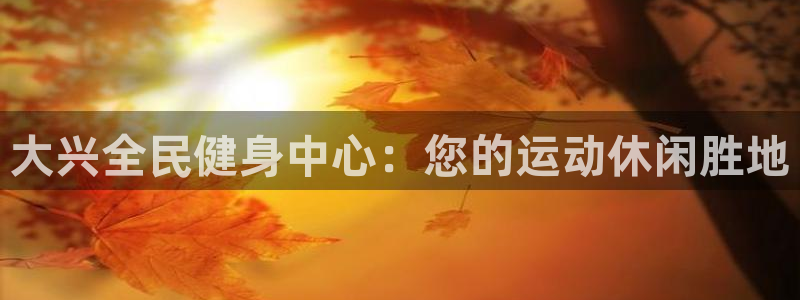 尊龙网页：大兴全民健身中心：您的运动休闲胜地