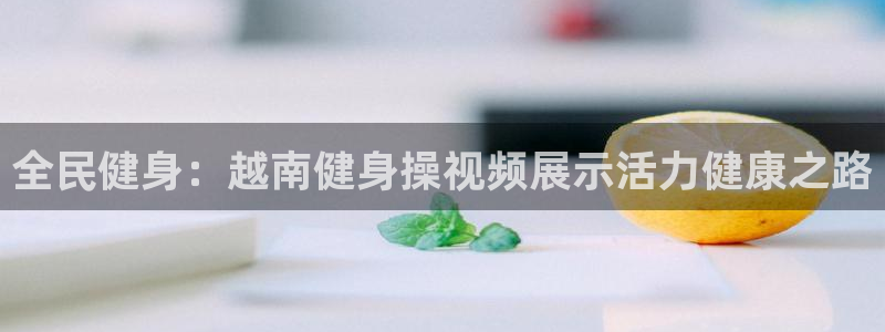 凯时app官网首页：全民健身：越南健身操视频展示活力健康
