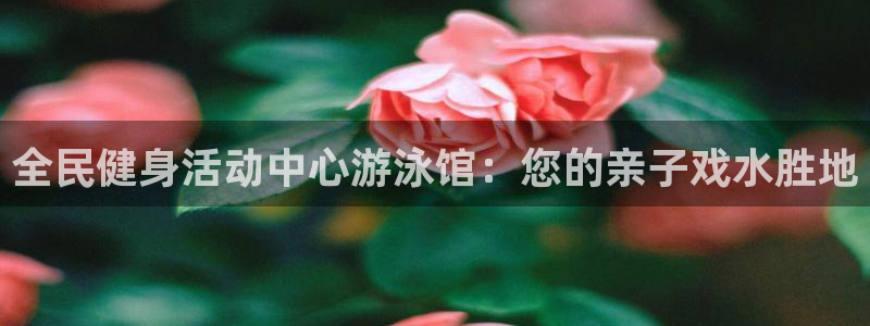 尊龙凯时邀请码：全民健身活动中心游泳馆：您的亲子戏水胜地
