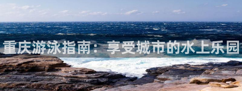 凯时国际app首页登录入口：重庆游泳指南：享受城市的水上乐园